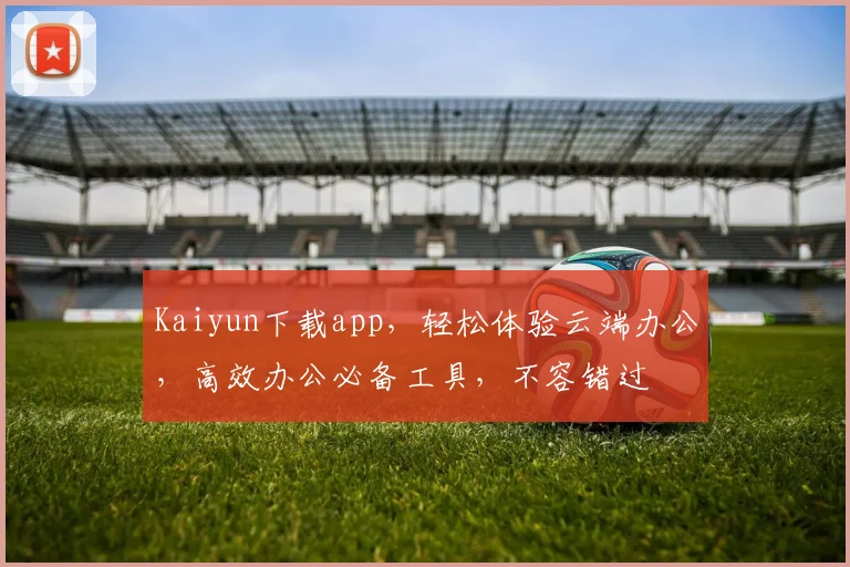 Kaiyun下载app，轻松体验云端办公，高效办公必备工具，不容错过