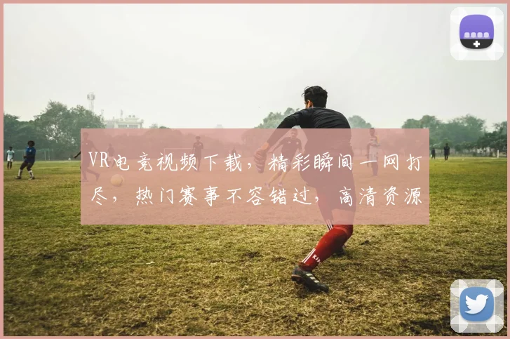 VR电竞视频下载，精彩瞬间一网打尽，热门赛事不容错过，高清资源免费分享，快来下载体验