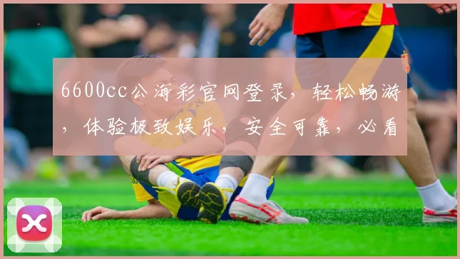 6600cc公海彩官网登录，轻松畅游，体验极致娱乐，安全可靠，必看攻略