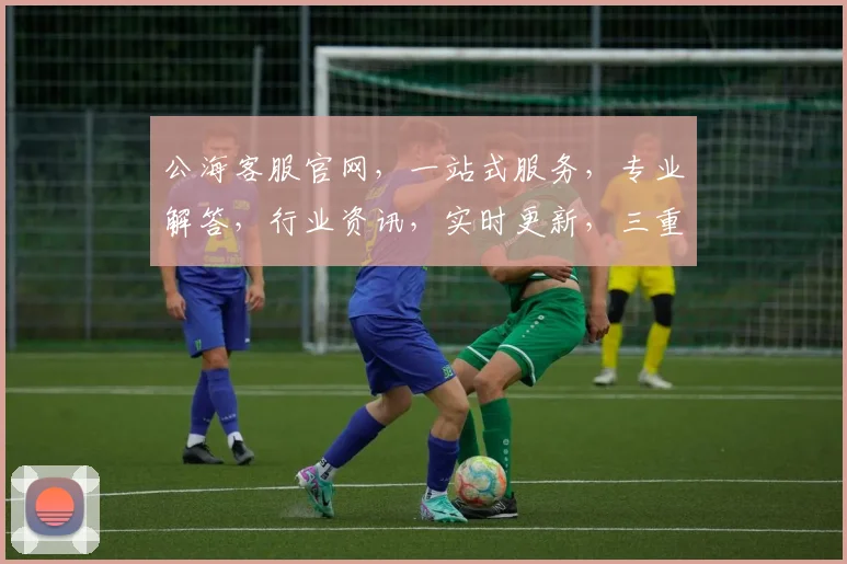公海客服官网，一站式服务，专业解答，行业资讯，实时更新，三重保障，让您无忧体验