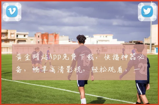黄金网站App免费下载，快播神器必备，畅享高清影视，轻松观看，一触即达，三步搞定