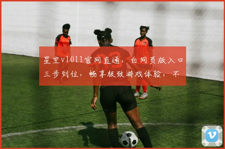 星空v1011官网直通，白网页版入口三步到位，畅享极致游戏体验，不容错过